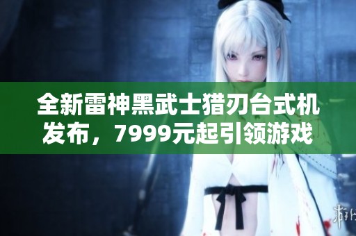 全新雷神黑武士猎刃台式机发布，7999元起引领游戏新体验