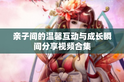 亲子间的温馨互动与成长瞬间分享视频合集