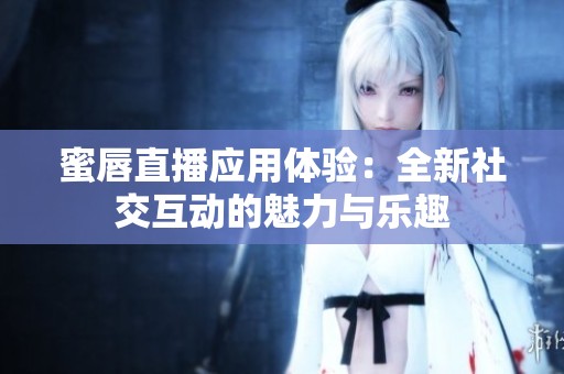 蜜唇直播应用体验：全新社交互动的魅力与乐趣