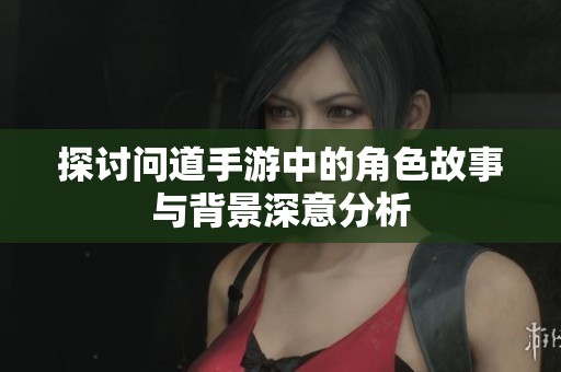 探讨问道手游中的角色故事与背景深意分析