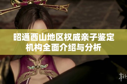 昭通西山地区权威亲子鉴定机构全面介绍与分析