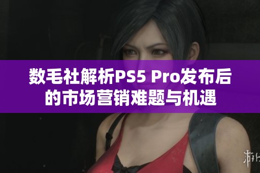 数毛社解析PS5 Pro发布后的市场营销难题与机遇