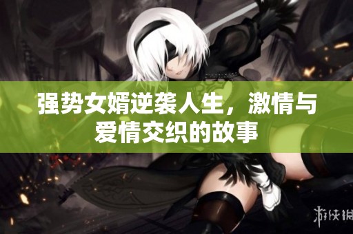 强势女婿逆袭人生，激情与爱情交织的故事
