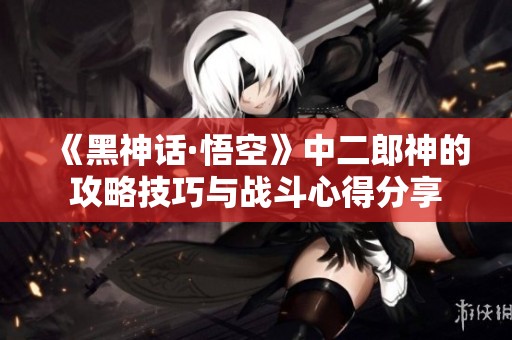 《黑神话·悟空》中二郎神的攻略技巧与战斗心得分享