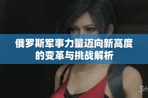 俄罗斯军事力量迈向新高度的变革与挑战解析