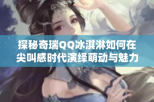 探秘奇瑞QQ冰淇淋如何在尖叫感时代演绎萌动与魅力