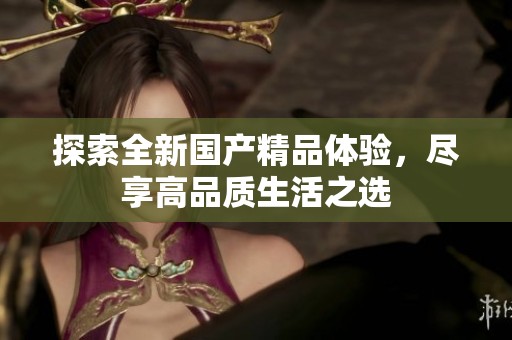 探索全新国产精品体验，尽享高品质生活之选