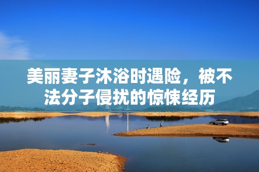 美丽妻子沐浴时遇险，被不法分子侵扰的惊悚经历
