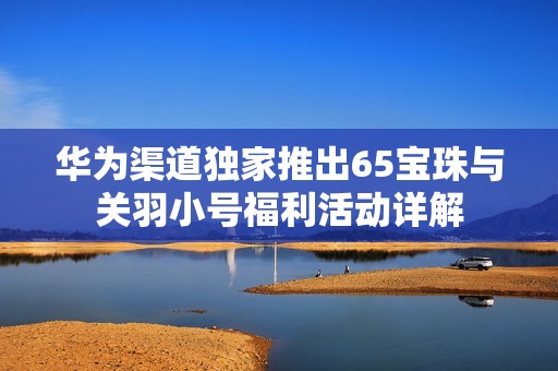 华为渠道独家推出65宝珠与关羽小号福利活动详解