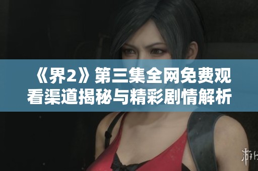 《界2》第三集全网免费观看渠道揭秘与精彩剧情解析