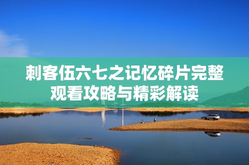 刺客伍六七之记忆碎片完整观看攻略与精彩解读