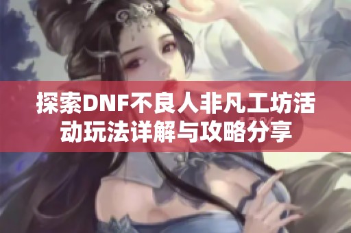探索DNF不良人非凡工坊活动玩法详解与攻略分享