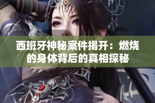 西班牙神秘案件揭开：燃烧的身体背后的真相探秘