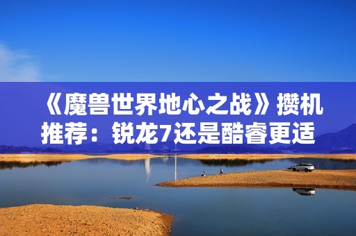 《魔兽世界地心之战》攒机推荐：锐龙7还是酷睿更适合你？