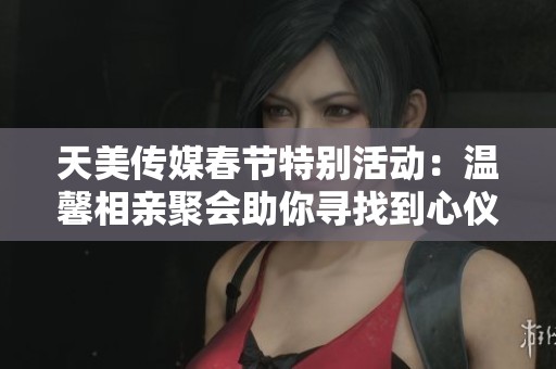 天美传媒春节特别活动：温馨相亲聚会助你寻找到心仪伴侣