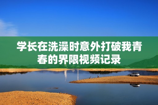 学长在洗澡时意外打破我青春的界限视频记录