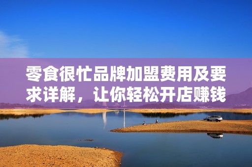 零食很忙品牌加盟费用及要求详解，让你轻松开店赚钱