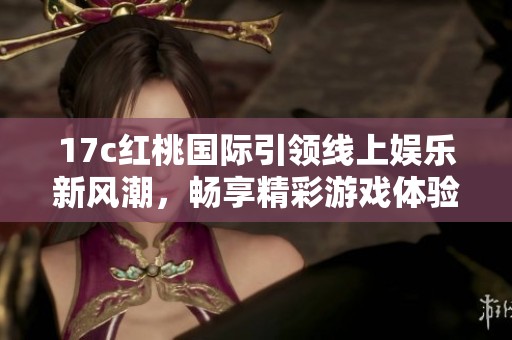 17c红桃国际引领线上娱乐新风潮，畅享精彩游戏体验