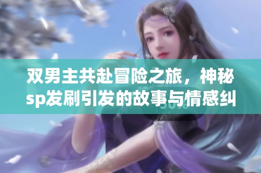 双男主共赴冒险之旅，神秘sp发刷引发的故事与情感纠葛