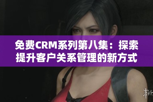 免费CRM系列第八集：探索提升客户关系管理的新方式与技巧
