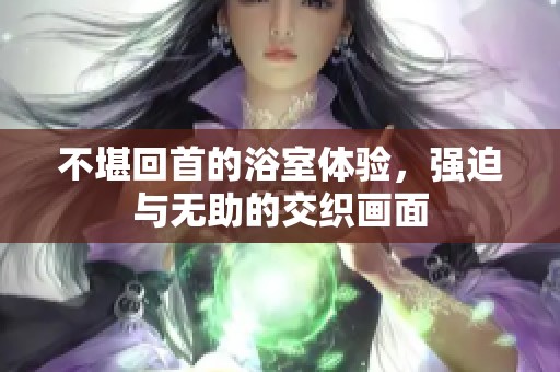 不堪回首的浴室体验，强迫与无助的交织画面