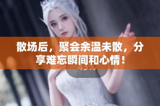 散场后，聚会余温未散，分享难忘瞬间和心情！