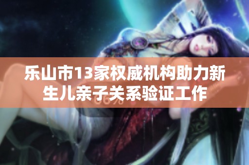 乐山市13家权威机构助力新生儿亲子关系验证工作