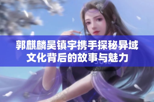 郭麒麟吴镇宇携手探秘异域文化背后的故事与魅力