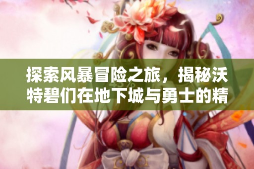 探索风暴冒险之旅，揭秘沃特碧们在地下城与勇士的精彩故事