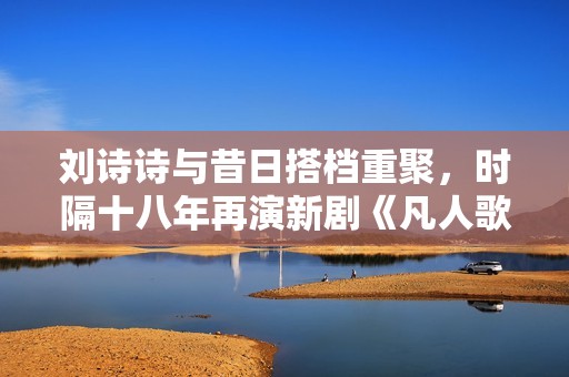 刘诗诗与昔日搭档重聚，时隔十八年再演新剧《凡人歌》