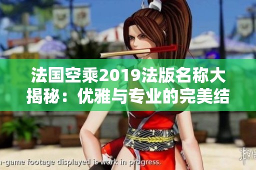 法国空乘2019法版名称大揭秘：优雅与专业的完美结合