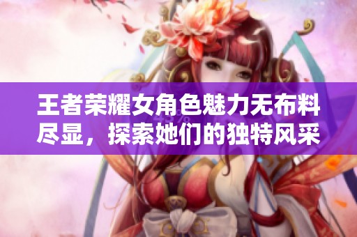 王者荣耀女角色魅力无布料尽显，探索她们的独特风采