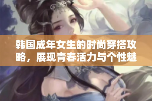 韩国成年女生的时尚穿搭攻略，展现青春活力与个性魅力