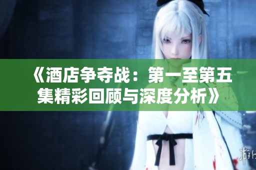 《酒店争夺战：第一至第五集精彩回顾与深度分析》