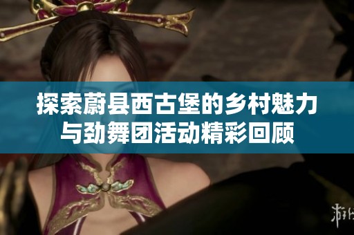 探索蔚县西古堡的乡村魅力与劲舞团活动精彩回顾