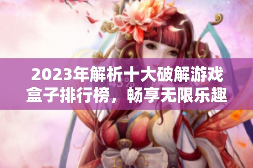 2023年解析十大破解游戏盒子排行榜，畅享无限乐趣与激情
