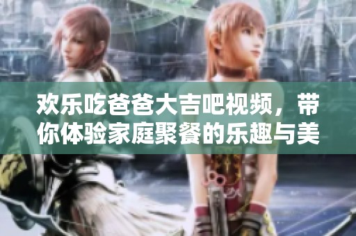 欢乐吃爸爸大吉吧视频，带你体验家庭聚餐的乐趣与美味