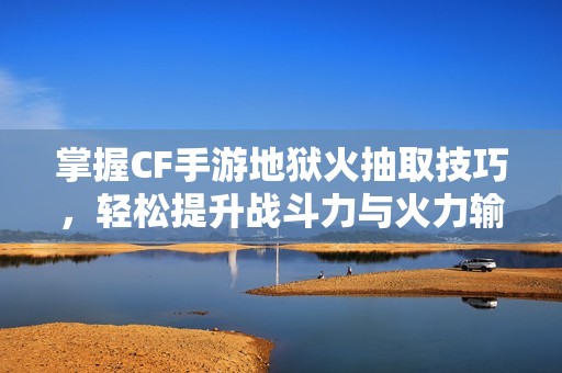 掌握CF手游地狱火抽取技巧，轻松提升战斗力与火力输出