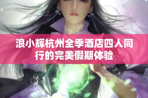 浪小辉杭州全季酒店四人同行的完美假期体验