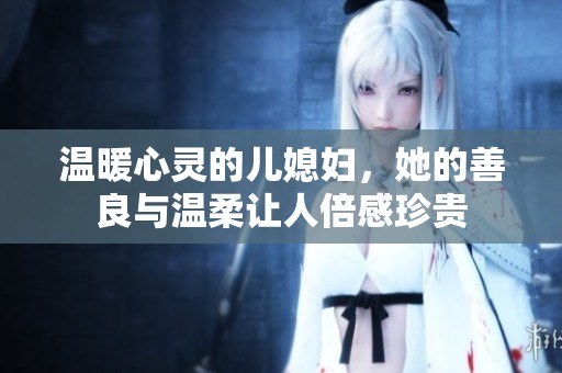 温暖心灵的儿媳妇，她的善良与温柔让人倍感珍贵