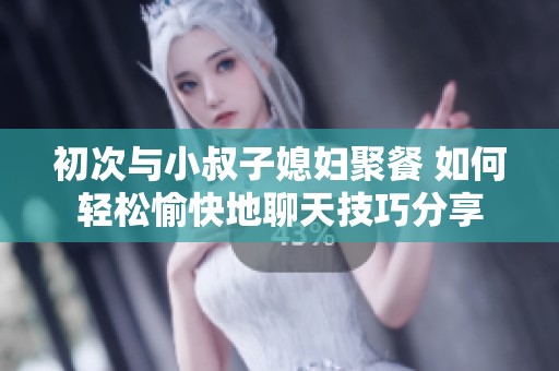 初次与小叔子媳妇聚餐 如何轻松愉快地聊天技巧分享