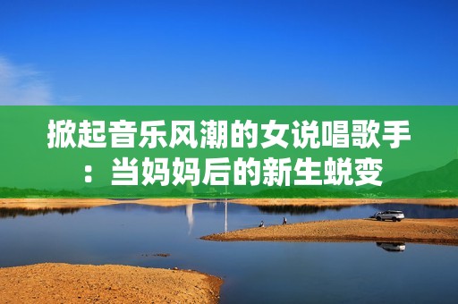 掀起音乐风潮的女说唱歌手：当妈妈后的新生蜕变
