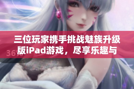 三位玩家携手挑战魅族升级版iPad游戏，尽享乐趣与挑战