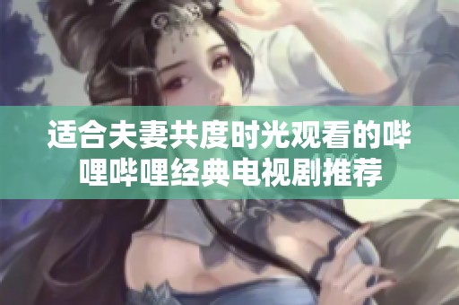 适合夫妻共度时光观看的哔哩哔哩经典电视剧推荐