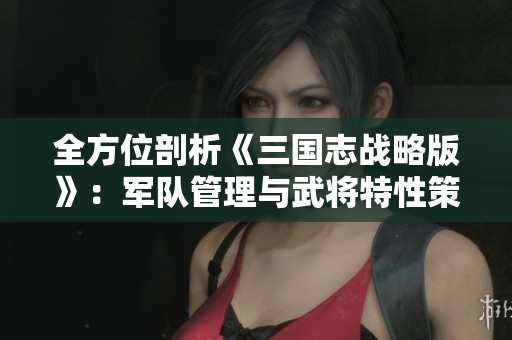 全方位剖析《三国志战略版》：军队管理与武将特性策略指南