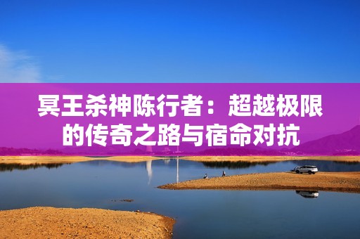 冥王杀神陈行者：超越极限的传奇之路与宿命对抗