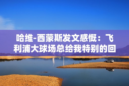 哈维-西蒙斯发文感慨：飞利浦大球场总给我特别的回忆