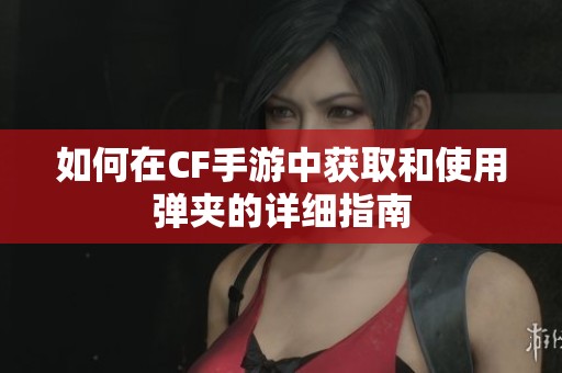 如何在CF手游中获取和使用弹夹的详细指南