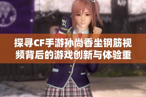 探寻CF手游孙尚香坐钢筋视频背后的游戏创新与体验重塑