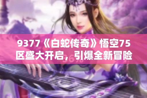 9377《白蛇传奇》悟空75区盛大开启，引爆全新冒险之旅